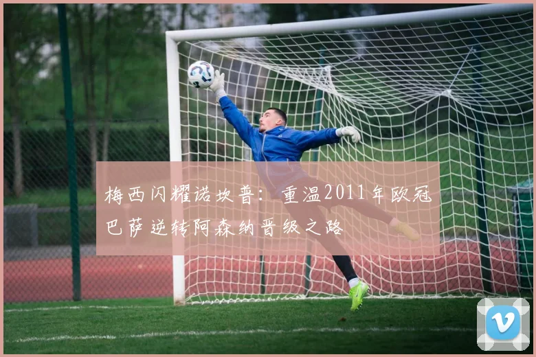 梅西闪耀诺坎普：重温2011年欧冠巴萨逆转阿森纳晋级之路