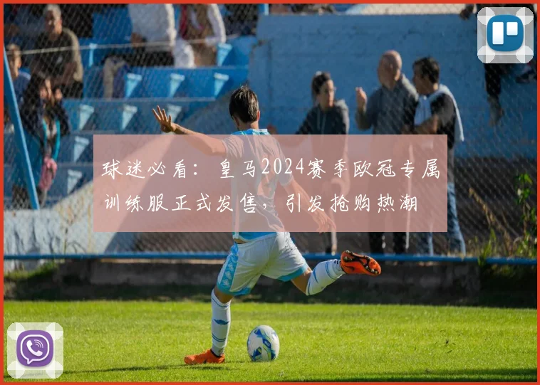 球迷必看：皇马2024赛季欧冠专属训练服正式发售，引发抢购热潮