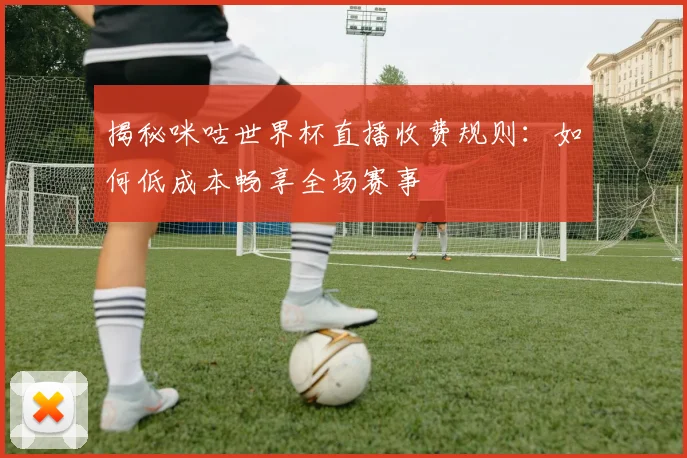 揭秘咪咕世界杯直播收费规则：如何低成本畅享全场赛事