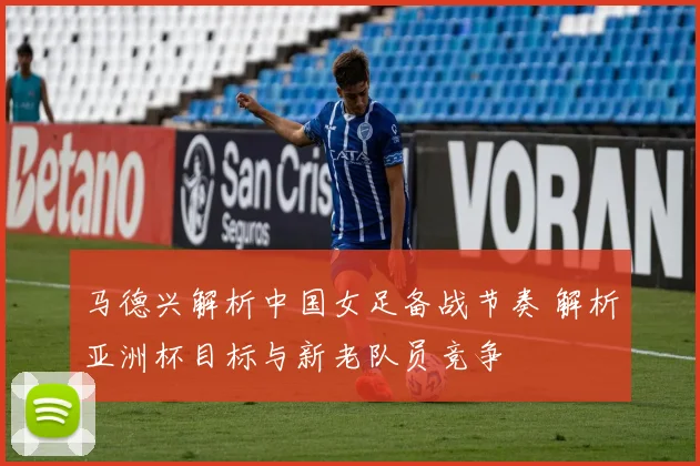 马德兴解析中国女足备战节奏 解析亚洲杯目标与新老队员竞争