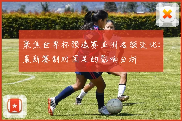 聚焦世界杯预选赛亚洲名额变化：最新赛制对国足的影响分析
