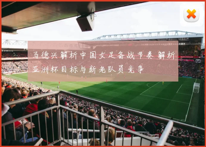 马德兴解析中国女足备战节奏 解析亚洲杯目标与新老队员竞争