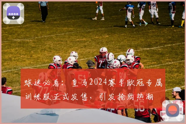 球迷必看：皇马2024赛季欧冠专属训练服正式发售，引发抢购热潮