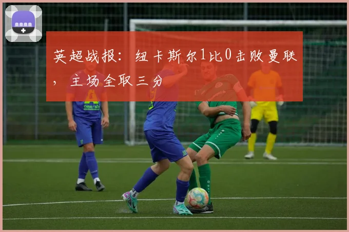 英超战报：纽卡斯尔1比0击败曼联，主场全取三分