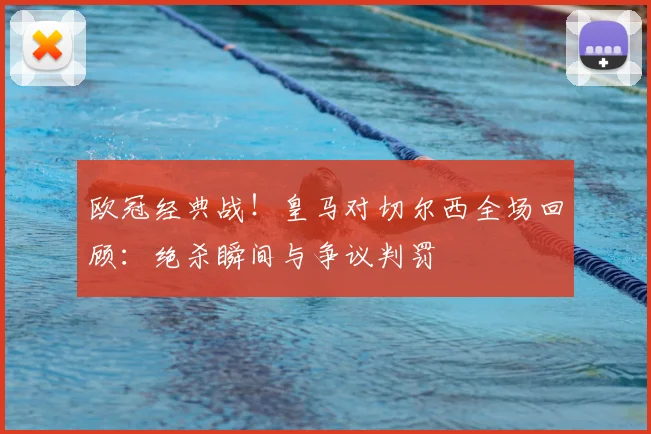 欧冠经典战！皇马对切尔西全场回顾：绝杀瞬间与争议判罚