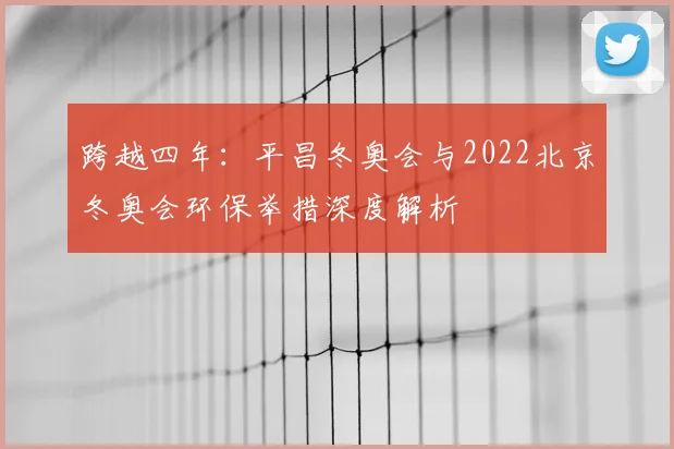 跨越四年：平昌冬奥会与2022北京冬奥会环保举措深度解析