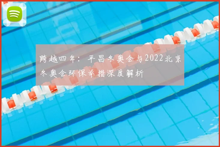 跨越四年：平昌冬奥会与2022北京冬奥会环保举措深度解析