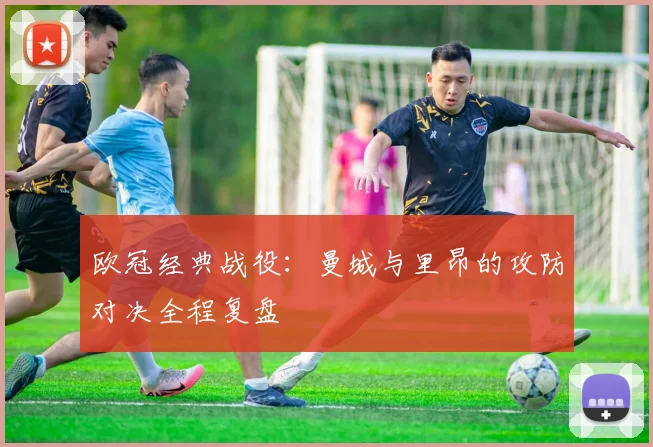 欧冠经典战役：曼城与里昂的攻防对决全程复盘