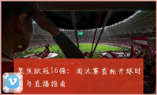 聚焦欧冠16强：淘汰赛首轮开球时间与直播指南