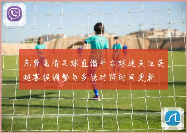 免费高清足球直播平台球迷关注英超赛程调整与多场对阵时间更新